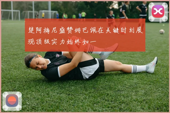 楚阿梅尼盛赞姆巴佩在关键时刻展现顶级实力始终如一